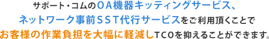 サポート・コムのＯＡ機器キッティングサービス、ネットワーク事前ＳＳＴ代行サービスをご利用頂くことでお客様の作業負担を大幅に軽減しＴＣＯを抑えることができます。